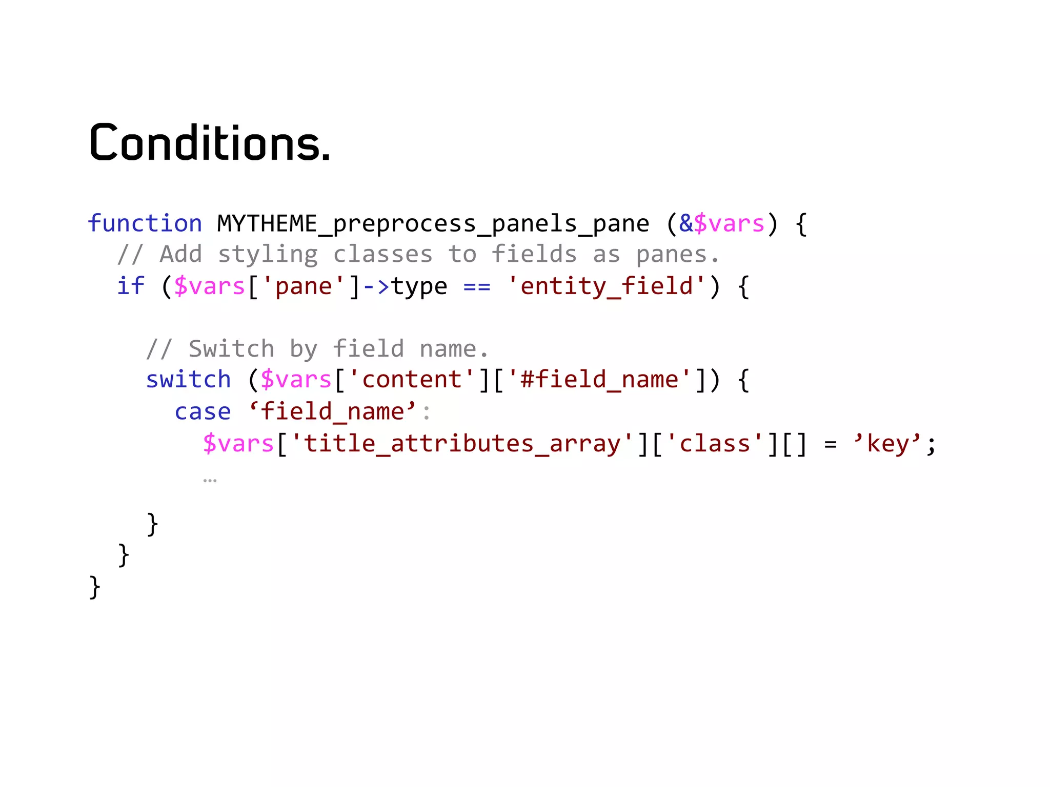 Conditions.
function	
  MYTHEME_preprocess_panels_pane	
  (&$vars)	
  {	
  
	
  	
  //	
  Add	
  styling	
  classes	
  to	
  fields	
  as	
  panes.	
  
	
  	
  if	
  ($vars['pane']-­‐>type	
  ==	
  'entity_field')	
  {	
  
	
  
	
  	
  	
  	
  //	
  Switch	
  by	
  field	
  name.	
  
	
  	
  	
  	
  switch	
  ($vars['content']['#field_name'])	
  {	
  
	
  	
  	
  	
  	
  	
  case	
  ‘field_name’:	
  
	
  	
  	
  	
  	
  	
  	
  	
  $vars['title_attributes_array']['class'][]	
  =	
  ’key’;	
  
	
  	
  	
  	
  	
  	
  	
  	
  …	
  
	
  	
  	
  	
  }	
  
	
  	
  }	
  
}	
  
	
  
 