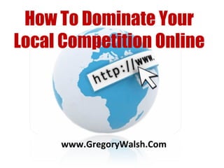 www.GregoryWalsh.Com How To Dominate Your Local Competition Online 