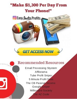 Recommended Resources
Email Processing Stystem
Affilorama
Tube Profit Sniper
5 Minute Profit Sites
The CB Passive Income
Google Sniper
Millionaire Society
The AZ Code
"Make $1,300 Per Day From
Your Phone!"
 