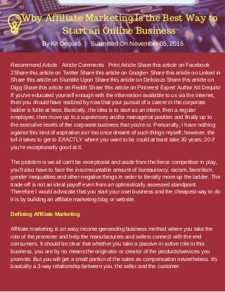 Recommend Article Article Comments Print Article Share this article on Facebook
2Share this article on Twitter Share this article on Google+ Share this article on Linked in
Share this article on Stumble Upon Share this article on Delicious Share this article on
Digg Share this article on Reddit Share this article on Pinterest Expert Author Kit Dequito
If you've educated yourself enough with the information available to us via the internet,
then you should have realized by now that your pursuit of a career in the corporate
ladder is futile at best. Basically, the idea is to start as an intern, then a regular
employee, then move up to a supervisory and/or managerial position and finally up to
the executive levels of the corporate business that you're in. Personally, I have nothing
against this kind of aspiration as I too once dreamt of such things myself; however, the
toll it takes to get to EXACTLY where you want to be could at least take 30 years; 20 if
you're exceptionally good at it.
The problem is we all can't be exceptional and aside from the fierce competition in play,
you'll also have to face the insurmountable amount of bureaucracy, racism, favoritism,
gender inequalities and other negative things in order to literally move up the ladder. The
trade-off is not an ideal payoff even from an optimistically assessed standpoint.
Therefore I would advocate that you start your own business and the cheapest way to do
it is by building an affiliate marketing blog or website.
Defining Affiliate Marketing
Affiliate marketing is an easy income-generating business method where you take the
role of the promoter and help the manufacturers and sellers connect with the end
consumers. It should be clear that whether you take a passive or active role in this
business, you are by no means the originator or creator of the products/services you
promote. But you will get a small portion of the sales as compensation nevertheless. It's
basically a 3-way relationship between you, the seller and the customer.
By Kit Dequito | Submitted On November 05, 2015
Why Affiliate Marketing Is the Best Way to
Start an Online Business
 