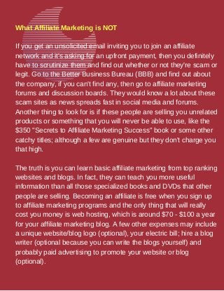 What Affiliate Marketing is NOT
If you get an unsolicited email inviting you to join an affiliate
network and it's asking for an upfront payment, then you definitely
have to scrutinize them and find out whether or not they're scam or
legit. Go to the Better Business Bureau (BBB) and find out about
the company, if you can't find any, then go to affiliate marketing
forums and discussion boards. They would know a lot about these
scam sites as news spreads fast in social media and forums.
Another thing to look for is if these people are selling you unrelated
products or something that you will never be able to use, like the
$350 "Secrets to Affiliate Marketing Success" book or some other
catchy titles; although a few are genuine but they don't charge you
that high.
The truth is you can learn basic affiliate marketing from top ranking
websites and blogs. In fact, they can teach you more useful
information than all those specialized books and DVDs that other
people are selling. Becoming an affiliate is free when you sign up
to affiliate marketing programs and the only thing that will really
cost you money is web hosting, which is around $70 - $100 a year
for your affiliate marketing blog. A few other expenses may include
a unique website/blog logo (optional), your electric bill; hire a blog
writer (optional because you can write the blogs yourself) and
probably paid advertising to promote your website or blog
(optional).
 