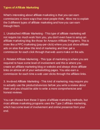 Types of Affiliate Marketing
What's interesting about affiliate marketing is that you can earn
commissions in more ways than most people think. Allow me to explain
the 3 different types of affiliate marketing and how you can earn
through them.
1. Unattached Affiliate Marketing - This type of affiliate marketing will
not require too much work from you, you don't even have to setup an
affiliate marketing blog like those for Amazon Affiliate Programs. This is
more like a PPC marketing (pay-per-click) where you just show affiliate
ads on sites that allow this kind of marketing and then get a
commission for each click through that web users make on the ads.
2. Related Affiliate Marketing - This type of marketing is where you are
required to have some level of involvement and this is where you
create an affiliate marketing blog or website and always show affiliate
links on almost all of your website/blog pages. You also earn a
commission for each time a web user clicks through the affiliate links.
3. Involved Affiliate Marketing - This kind of marketing may require you
to actually use the products/services before you write a review about
them and you should be able to write a more comprehensive and
honest reviews.
You can choose from these 3 types of affiliate marketing methods, but
most affiliate marketing programs uses the Type 2 affiliate marketing,
which has some level of involvement and online presence from your
end.
 