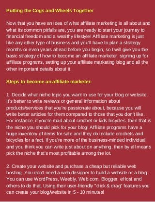 Putting the Cogs and Wheels Together
Now that you have an idea of what affiliate marketing is all about and
what its common pitfalls are, you are ready to start your journey to
financial freedom and a wealthy lifestyle! Affiliate marketing is just
like any other type of business and you'll have to plan a strategy
months or even years ahead before you begin, so I will give you the
basic strategy of how to become an affiliate marketer, signing up for
affiliate programs, setting up your affiliate marketing blog and all the
other important details about it.
Steps to become an affiliate marketer:
1. Decide what niche topic you want to use for your blog or website.
It's better to write reviews or general information about
products/services that you're passionate about, because you will
write better articles for them compared to those that you don't like.
For instance, if you're mad about crochet or kids bicycles, then that is
the niche you should pick for your blog! Affiliate programs have a
huge inventory of items for sale and they do include crochets and
bicycles for a fact. If you're more of the business-minded individual
and you think you can write just about on anything, then by all means
pick the niche that's most profitable among the lot.
2. Create your website and purchase a cheap but reliable web
hosting. You don't need a web designer to build a website or a blog.
You can use WordPress, Weebly, Web.com, Blogger, eHost and
others to do that. Using their user-friendly "click & drag" features you
can create your blog/website in 5 - 10 minutes!
 