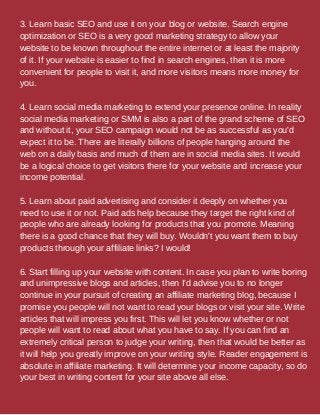 3. Learn basic SEO and use it on your blog or website. Search engine
optimization or SEO is a very good marketing strategy to allow your
website to be known throughout the entire internet or at least the majority
of it. If your website is easier to find in search engines, then it is more
convenient for people to visit it, and more visitors means more money for
you.
4. Learn social media marketing to extend your presence online. In reality
social media marketing or SMM is also a part of the grand scheme of SEO
and without it, your SEO campaign would not be as successful as you'd
expect it to be. There are literally billions of people hanging around the
web on a daily basis and much of them are in social media sites. It would
be a logical choice to get visitors there for your website and increase your
income potential.
5. Learn about paid advertising and consider it deeply on whether you
need to use it or not. Paid ads help because they target the right kind of
people who are already looking for products that you promote. Meaning
there is a good chance that they will buy. Wouldn't you want them to buy
products through your affiliate links? I would!
6. Start filling up your website with content. In case you plan to write boring
and unimpressive blogs and articles, then I'd advise you to no longer
continue in your pursuit of creating an affiliate marketing blog, because I
promise you people will not want to read your blogs or visit your site. Write
articles that will impress you first. This will let you know whether or not
people will want to read about what you have to say. If you can find an
extremely critical person to judge your writing, then that would be better as
it will help you greatly improve on your writing style. Reader engagement is
absolute in affiliate marketing. It will determine your income capacity, so do
your best in writing content for your site above all else.
 