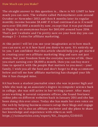 How Much can you Make?
The straight answer to this question is... there is NO LIMIT to how
much you can earn. The website called Pickmyshaver.com around
October or November 2013 and then 8 months later its regular
monthly income became $8,446! If it had continued as is it would
earn over $50,000 a month by now, except that it was purchased
in Flippa by an anonymous buyer for $60,100 around June 2014.
That's just 1 website and I'm pretty sure on your best day you can
manage 2 - 3 sites for affiliate marketing.
At this point I will let you use your imagination as to how much
you can earn; or is it how hard you desire to earn. It's entirely up
to you. I am confident that this article should help you get started
in creating your own affiliate marketing blog and earn not just
money, but your freedom from the everyday worries of life. Once
you start earning over $8,000 a month, then you can buy more
time to spend it with the people that matters to you most - your
family. I wish you all the best and don't forget to drop a comment
below and tell me how affiliate marketing has changed your life
like it has changed mine.
Kit has been a student journalist since she was in junior high and
while she took up an associate's degree in computer science back
in college, she was still active in her writing career. After many
years working in several corporate offices, she found freelance
online jobs on different websites back in January 2011 and she has
been doing this ever since. Today she has made her own voice on
the web by helping business owners setup their blogs and engage
customers. Kit is also an affiliate marketer and she plans to share
her knowledge and experience with others as well.
https://ezinearticles.com/expert/Kit_Dequito/2203025
 