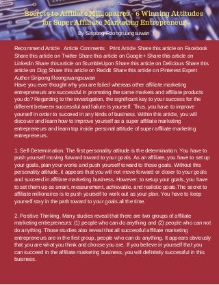 Recommend Article Article Comments Print Article Share this article on Facebook
Share this article on Twitter Share this article on Google+ Share this article on
Linkedin Share this article on StumbleUpon Share this article on Delicious Share this
article on Digg Share this article on Reddit Share this article on Pinterest Expert
Author Siripong Roongruangsuwan
Have you ever thought why you are failed whereas other affiliate marketing
entrepreneurs are successful in promoting the same markets and affiliate products
you do? Regarding to the investigation, the significant key to your success for the
different between successful and failure is yourself. Thus, you have to improve
yourself in order to succeed in any kinds of business. Within this article, you will
discover and learn how to improve yourself as a super affiliate marketing
entrepreneurs and learn top inside personal attitude of super affiliate marketing
entrepreneurs.
1. Self-Determination. The first personality attitude is the determination. You have to
push yourself moving forward toward to your goals. As an affiliate, you have to set up
your goals, plan your works and push yourself toward to those goals. Without this
personality attitude, it appears that you will not move forward or closer to your goals
and succeed in affiliate marketing business. However, to setup your goals, you have
to set them up as smart, measurement, achievable, and realistic goals.The secret to
affiliate millionaires is to push yourself to work out as your plan. You have to keep
yourself stay in the path toward to your goals all the time.
2. Positive Thinking. Many studies reveal that there are two groups of affiliate
marketing entrepreneurs: (1) people who can do anything and (2) people who can not
do anything. Those studies also reveal that all successful affiliate marketing
entrepreneurs are in the first group, people who can do anything. It appears obviously
that you are what you think and choose you are. If you believe in yourself that you
can succeed in the affiliate marketing business, you will definitely successful in this
business.
Secrets to Affiliate Millionaires - 6 Winning Attitudes
for Super Affiliate Marketing Entrepreneur
By Siripong Roongruangsuwan |
 