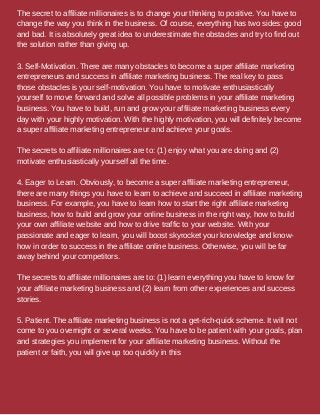 The secret to affiliate millionaires is to change your thinking to positive. You have to
change the way you think in the business. Of course, everything has two sides: good
and bad. It is absolutely great idea to underestimate the obstacles and try to find out
the solution rather than giving up.
3. Self-Motivation. There are many obstacles to become a super affiliate marketing
entrepreneurs and success in affiliate marketing business. The real key to pass
those obstacles is your self-motivation. You have to motivate enthusiastically
yourself to move forward and solve all possible problems in your affiliate marketing
business. You have to build, run and grow your affiliate marketing business every
day with your highly motivation. With the highly motivation, you will definitely become
a super affiliate marketing entrepreneur and achieve your goals.
The secrets to affiliate millionaires are to: (1) enjoy what you are doing and (2)
motivate enthusiastically yourself all the time.
4. Eager to Learn. Obviously, to become a super affiliate marketing entrepreneur,
there are many things you have to learn to achieve and succeed in affiliate marketing
business. For example, you have to learn how to start the right affiliate marketing
business, how to build and grow your online business in the right way, how to build
your own affiliate website and how to drive traffic to your website. With your
passionate and eager to learn, you will boost skyrocket your knowledge and know-
how in order to success in the affiliate online business. Otherwise, you will be far
away behind your competitors.
The secrets to affiliate millionaires are to: (1) learn everything you have to know for
your affiliate marketing business and (2) learn from other experiences and success
stories.
5. Patient. The affiliate marketing business is not a get-rich-quick scheme. It will not
come to you overnight or several weeks. You have to be patient with your goals, plan
and strategies you implement for your affiliate marketing business. Without the
patient or faith, you will give up too quickly in this
 