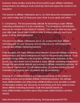 business. Many studies reveal that all successful super affiliate marketing
entrepreneurs are willing to work extremely hard and expect the results in the
long-term.
The secrets to affiliate millionaires are to: (1) think about the consequence of
your action today and (2) keep your eyes close to your goals and action.
6. Consistency. The last personality attitude for becoming a super affiliate
marketing entrepreneur is to be consistency. The consistency will definitely
lead you to success in any kinds of business. You have to work out your plan
year after year, month after month in order to ensure that you reach your
goals. It will be there absolutely!
The secrets to affiliate millionaires are to: (1) conduct the fixed affiliate
marketing plan for your business and (2) improve your self-discipline for
yourself and affiliate marketing business.
Final thoughts, the major different point between successful affiliate marketing
entrepreneurs and failed entrepreneurs could be the personality attitude. It can
generate a huge different in the long-term affiliate online business. In this
article, you have learnt how to become a super affiliate marketing entrepreneur
through the personality attitude and success in affiliate marketing business. All
you have to improve are: (1) self-determination (2) positive thinking (3) self-
motivation (4) eager to learn (5) patient and (6) consistency.
Siripong R. or zMillionDollars is a recognized authority on the subject of
building success and profitable affiliate marketing business. His website,
www.zMillionDollars.com [http://www.zMillionDollars.com], provides a wealth
of informative articles and resources on everything you'll ever need to know
about affiliate marketing business. Grab free special reports at:
www.zMillionDollars.com/free-report [http://www.zMillionDollars.com/free-
report].
https://ezinearticles.com/expert/Siripong_Roongruangsuwan/42750
 