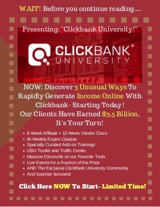 WAIT! Before you continue reading....
NOW: Discover 3 Unusual Ways To
Rapidly Generate Income Online With
Clickbank- Starting Today!
Our Clients Have Earned $3.5 Billion,
It's Your Turn!
8-Week Affiliate + 12-Week Vendor Class
Bi-Weekly Expert Classes
Specially Curated Add-on Trainings
CBU Toolkit and Traffic Center
Massive Discounts on our Favorite Tools
Live Events for a Fraction of the Price
AND The Exclusive ClickBank University Community
And Surprise bonusest
Presenting: "Clickbank University!"
Click Here NOW To Start- Limited Time!
 