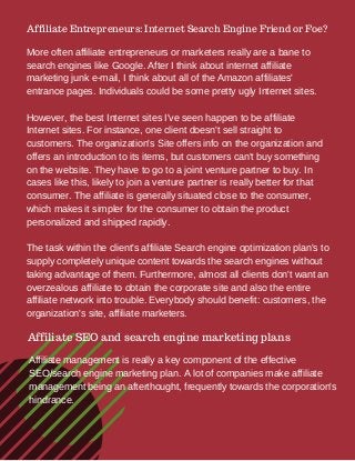 Affiliate Entrepreneurs: Internet Search Engine Friend or Foe?
More often affiliate entrepreneurs or marketers really are a bane to
search engines like Google. After I think about internet affiliate
marketing junk e-mail, I think about all of the Amazon affiliates'
entrance pages. Individuals could be some pretty ugly Internet sites.
However, the best Internet sites I've seen happen to be affiliate
Internet sites. For instance, one client doesn't sell straight to
customers. The organization's Site offers info on the organization and
offers an introduction to its items, but customers can't buy something
on the website. They have to go to a joint venture partner to buy. In
cases like this, likely to join a venture partner is really better for that
consumer. The affiliate is generally situated close to the consumer,
which makes it simpler for the consumer to obtain the product
personalized and shipped rapidly.
The task within the client's affiliate Search engine optimization plan's to
supply completely unique content towards the search engines without
taking advantage of them. Furthermore, almost all clients don't want an
overzealous affiliate to obtain the corporate site and also the entire
affiliate network into trouble. Everybody should benefit: customers, the
organization's site, affiliate marketers.
Affiliate SEO and search engine marketing plans
Affiliate management is really a key component of the effective
SEO/search engine marketing plan. A lot of companies make affiliate
management being an afterthought, frequently towards the corporation's
hindrance.
 