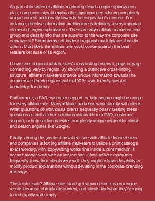 As part of the internet affiliate marketing search engine optimization
plan, companies should explain the significance of offering completely
unique content additionally towards the corporation's' content. For
instance, effective information architecture is definitely a very important
element of engine optimization. There are ways affiliate marketers can
group and classify info that are superior to the way the corporate site
organizes it? Some items sell better in regional marketplaces than the
others. Most likely the affiliate site could concentrate on the best
retailers because of its region.
I have seen regional affiliate sites' cross-linking (internal, page-to-page
connecting) vary by region. By showing a distinctive cross-linking
structure, affiliate marketers provide unique information towards the
commercial search engines with a 100 % user-friendly scent of
knowledge for clients.
Furthermore, a FAQ, customer support, or help section might be unique
for every affiliate site. Many affiliate marketers work directly with clients.
What questions do individuals clients frequently pose? Getting these
questions as well as their solutions obtainable in a FAQ, customer
support, or help section provides completely unique content for clients
and search engines like Google.
Finally, among the greatest mistakes I see with affiliate Internet sites
and companies is forcing affiliate marketers to utilize a print catalog's
exact wording. Print copywriting works fine inside a print medium; it
doesn't always work with an internet site. Since affiliate marketers
frequently know their clients very well, they ought to have the ability to
modify product explanations without deviating in the corporate branding
message.
The finish result? Affiliate sites don't get strained from search engine
results because of duplicate content, and clients find what they're trying
to find rapidly and simply.
 