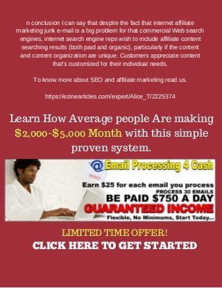 n conclusion I can say that despite the fact that internet affiliate
marketing junk e-mail is a big problem for that commercial Web search
engines, internet search engine reps wish to include affiliate content
searching results (both paid and organic), particularly if the content
and content organization are unique. Customers appreciate content
that's customized for their individual needs.
To know more about SEO and affiliate marketing read us.
https://ezinearticles.com/expert/Alice_T/2225374
LIMITED TIME OFFER!
CLICK HERE TO GET STARTED
Learn How Average people Are making
$2,000-$5,000 Month with this simple
proven system.
 