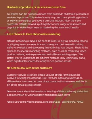 Hundreds of products or services to choose from
An affiliate has the option to choose from hundreds of different products or
services to promote.This makes it easy to go with the top-selling products
or work in a niche that you have a personal interest. Also, the more
successful affiliate networks put together a wide range of resources and
graphics to make the process of marketing the items much easier.
It is a chance to learn about online marketing
Affiliate marketing removes the need to invest in buying, handling, storing,
or shipping items, so more time and money can be invested in driving
traffic to a website and converting that traffic into real buyers. There is the
option to try several marketing methods, such as email marketing, video
product reviews, and experimenting with different landing pages. The
fastest way to understand the different methods is by learning by doing,
which significantly speeds the ability to see positive results.
No need to deal with actual customers
Customer service is certain to take up a lot of time for the business
involved in selling merchandise. But, for those operating solely as an
affiliate there is no need to have direct contact with customers and this is
left to the actual product owner.
Discover more about the benefits of learning affiliate marketing and online
lead generation by visiting [https://herdigitaldomain.com/]
Article Sourcehttp://ezinearticles.com/expert/Leo_Eigenberg/1776992
 
