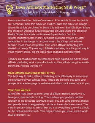 Recommend Article Article Comments Print Article Share this article
on Facebook Share this article on Twitter Share this article on Google+
Share this article on Linked in Share this article on Stumble Upon Share
this article on Delicious Share this article on Digg Share this article on
Reddit Share this article on Pinterest Expert Author Jon Allo
Affiliate marketers earn money by selling products created by other
companies in exchange for a commission. But things online have
become much more competitive than when affiliate marketing first
started out nearly 20 years ago. Affiliate marketing is still a good way to
make money online, but the rules have changed in recent years.
Today's successful online entrepreneurs have figured out how to make
affiliate marketing work more effectively so their efforts bring the results
they want. How do they do it?
Make Affiliate Marketing Work For You
The best way to make affiliate marketing work effectively is to increase
the exposure of your affiliate links. These are the links that take your
prospects to a sales page or website and which track sales back to you.
Your Own Website
One of the most important elements of affiliate marketing today is to
have your own website or blog. This is where you produce content
relevant to the products you want to sell. You can write general articles
and provide links to suggested products at the end of the content. The
most important things to remember are that everything you write should
be the factual and the truth. This helps position you as an expert worth
paying attention to.
By Jon Allo  |   Submitted On May 16, 2018
Does Affiliate Marketing Still Work?
 