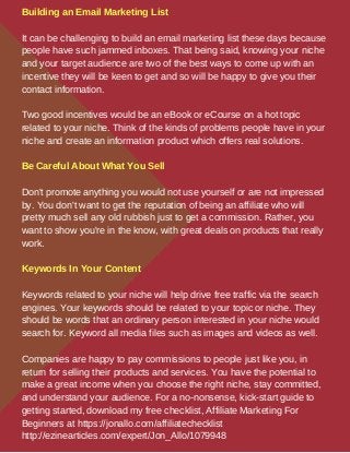 Building an Email Marketing List
It can be challenging to build an email marketing list these days because
people have such jammed inboxes. That being said, knowing your niche
and your target audience are two of the best ways to come up with an
incentive they will be keen to get and so will be happy to give you their
contact information.
Two good incentives would be an eBook or eCourse on a hot topic
related to your niche. Think of the kinds of problems people have in your
niche and create an information product which offers real solutions.
Be Careful About What You Sell
Don't promote anything you would not use yourself or are not impressed
by. You don't want to get the reputation of being an affiliate who will
pretty much sell any old rubbish just to get a commission. Rather, you
want to show you're in the know, with great deals on products that really
work.
Keywords In Your Content
Keywords related to your niche will help drive free traffic via the search
engines. Your keywords should be related to your topic or niche. They
should be words that an ordinary person interested in your niche would
search for. Keyword all media files such as images and videos as well.
Companies are happy to pay commissions to people just like you, in
return for selling their products and services. You have the potential to
make a great income when you choose the right niche, stay committed,
and understand your audience. For a no-nonsense, kick-start guide to
getting started, download my free checklist, Affiliate Marketing For
Beginners at https://jonallo.com/affiliatechecklist
http://ezinearticles.com/expert/Jon_Allo/1079948
 