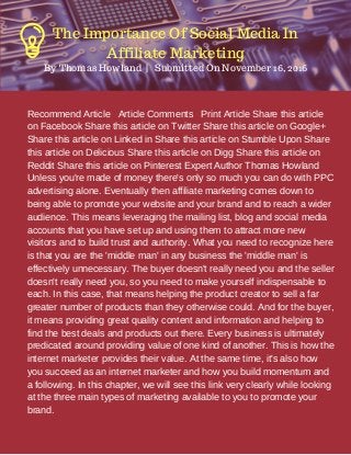 Recommend Article Article Comments Print Article Share this article
on Facebook Share this article on Twitter Share this article on Google+
Share this article on Linked in Share this article on Stumble Upon Share
this article on Delicious Share this article on Digg Share this article on
Reddit Share this article on Pinterest Expert Author Thomas Howland
Unless you're made of money there's only so much you can do with PPC
advertising alone. Eventually then affiliate marketing comes down to
being able to promote your website and your brand and to reach a wider
audience. This means leveraging the mailing list, blog and social media
accounts that you have set up and using them to attract more new
visitors and to build trust and authority. What you need to recognize here
is that you are the 'middle man' in any business the 'middle man' is
effectively unnecessary. The buyer doesn't really need you and the seller
doesn't really need you, so you need to make yourself indispensable to
each. In this case, that means helping the product creator to sell a far
greater number of products than they otherwise could. And for the buyer,
it means providing great quality content and information and helping to
find the best deals and products out there. Every business is ultimately
predicated around providing value of one kind of another. This is how the
internet marketer provides their value. At the same time, it's also how
you succeed as an internet marketer and how you build momentum and
a following. In this chapter, we will see this link very clearly while looking
at the three main types of marketing available to you to promote your
brand.
By Thomas Howland  |   Submitted On November 16, 2016
The Importance Of Social Media In
Affiliate Marketing
 