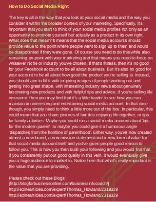 How to Do Social Media Right
The key is all in the way that you look at your social media and the way you
consider it within the broader context of your marketing. Specifically, it's
important that you start to think of your social media profiles not only as an
opportunity to promote yourself but actually as a product in its own right.
What does that mean? It means that the social media accounts should
provide value to the point where people want to sign up to them and would
be disappointed if they were gone. Of course you need to do this while also
remaining on-point with your marketing and that means you need to focus on
whatever niche or industry you've chosen. If that's fitness, then it's no good
for your Facebook account to be all about business. But it's also no good for
your account to be all about how good the product you're selling is. Instead,
you should aim to fill it with inspiring images of people working out and
getting into great shape, with interesting industry news about genuinely
fascinating new products and with helpful tips and advice. If you're selling life
insurance, then you may find that it's a little harder to see how you can
maintain an interesting and entertaining social media account. In that case
though, you simply need to think a little more out of the box. In particular, this
could mean that you share pictures of families enjoying life together, or tips
for family activities. Maybe you could run a social media account about 'tips
for the modern parent', or maybe you could give it a humorous angle
'dispatches from the frontline of parenthood'. Either way, you've now created
almost a new brand, a new mission statement and a new form of value for
that social media account itself and you've given people good reason to
follow you. This is how you then build your following and you would find that
if you consistently put out good quality in this vein, it would eventually give
you a huge audience to market to. Notice here that what's really important is
the value that you are providing.
Please check out these Blogs:
[http://blogforbusinessonline.com/businessinfocoach/]
http://ezinearticles.com/expert/Thomas_Howland/2319329
http://ezinearticles.com/expert/Thomas_Howland/2319329
 