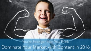 You’re Stronger than You Think
Dominate Your Market with Content In 2016
 