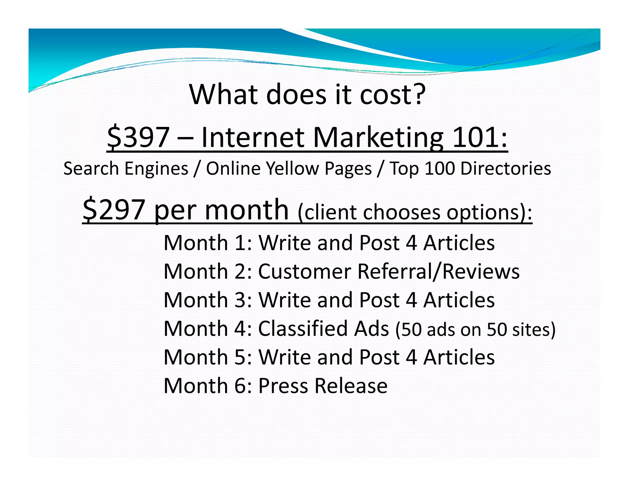 What does it cost?
     $397 – Internet Marketing 101:
Search Engines / Online Yellow Pages / Top 100 Directories

  $297 per month (client chooses options):
           Month 1: Write and Post 4 Articles
           Month 2: Customer Referral/Reviews
           Month 3: Write and Post 4 Articles
           Month 4: Classified Ads (50 ads on 50 sites)
           Month 5: Write and Post 4 Articles
           Month 6: Press Release
 