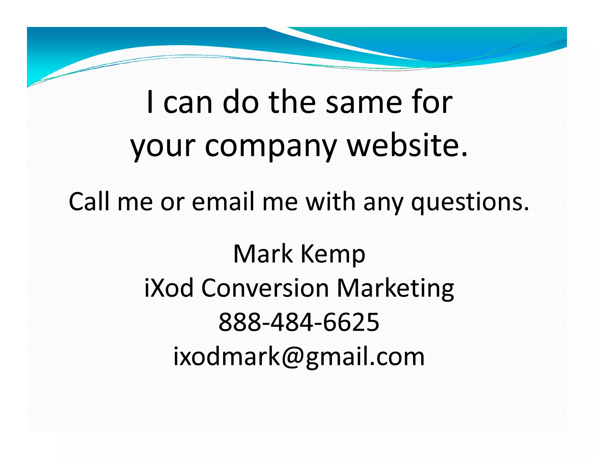 I can do the same for
     your company website.
Call me or email me with any questions.
              Mark Kemp
      iXod Conversion Marketing
             888-484-
             888-484-6625
         ixodmark@gmail.com
 