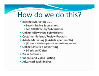 How do we do this?
 Internet Marketing 101 :
    Search Engine Submissions
    Top 100 Directory Submissions
 Online Yellow Page Submissions
 Customer Referral/Review Program
 Article Marketing (4 Articles per month)
   (50 sites = 100 links per article = 400 links per mo.)
 Online Classified Advertising
    50 ads on 50 sites
 Press Releases
 Video’s and Video Posting
 Advanced Back-linking
 