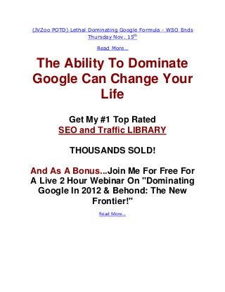 (JVZoo POTD) Lethal Dominating Google Formula - WSO Ends
                    Thursday Nov. 15th

                      Read More…


The Ability To Dominate
Google Can Change Your
           Life
           Get My #1 Top Rated
         SEO and Traffic LIBRARY

             THOUSANDS SOLD!

And As A Bonus...Join Me For Free For
A Live 2 Hour Webinar On "Dominating
  Google In 2012 & Behond: The New
              Frontier!"
                       Read More…
 
