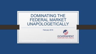 DOMINATING THE
FEDERAL MARKET
UNAPOLOGETICALLY
February 2018
Government Contractor Coach 1
 