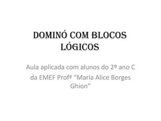 Dominó com blocos
       lógicos
Aula aplicada com alunos do 2º ano C
 da EMEF Profª “Maria Alice Borges
               Ghion”
 