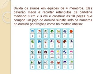 Divida os alunos em equipes de 4 membros. Eles
deverão medir e recortar retângulos de cartolina
medindo 8 cm x 3 cm e construir as 28 peças que
compõe um jogo de dominó substituindo os números
do dominó por frações como no modelo abaixo:
 