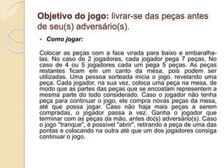 Objetivo do jogo: livrar-se das peças antes
de seu(s) adversário(s).
 Como jogar:
Colocar as peças com a face virada para baixo e embaralha-
las. No caso de 2 jogadores, cada jogador pega 7 peças. No
caso de 4 ou 5 jogadores cada um pega 5 peças. As peças
restantes ficam em um canto da mesa, pois podem ser
utilizadas. Uma pessoa sorteada inicia o jogo, revelando uma
peça. Cada jogador, na sua vez, coloca uma peça na mesa, de
modo que as partes das peças que se encostam representem a
mesma parte do todo considerado. Caso o jogador não tenha
peça para continuar o jogo, ele compra novas peças da mesa,
até que possa jogar. Caso não haja mais peças a serem
compradas, o jogador passa a vez. Ganha o jogador que
terminar com as peças da mão, antes do(s) adversário(s). Caso
o jogo "tranque", é possível "abrir", retirando a peça de uma das
pontas e colocando na outra até que um dos jogadores consiga
continuar o jogo.
 