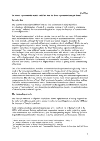 Carl Mair
Do minds represent the world, and if so, how do those representations get there?

Introduction

The idea that minds represent the world is a core assumption of many theoretical
investigations into the nature of mind. It is a starting premise of both cognitive science and
psychology1, and even the more empirical approaches engage the language of representation
in their explanations.2

But ‘mental representation’ is far from a settled concept, and there are many different notions
about what the term means. Part of this confusion may be due to the numinous character of
the word ‘mental’. Although the 'mind' presents as a unitary category, it is in fact the
emergent outcome of a multitude of brain processes (hence forth mind/brain). Unlike the early
days of cognitive linguistics, when Chomsky famously reinstated a mentalist approach to
cognitive capacities3, in modern debates the 'brain' has assumed a position of increasing
importance.4 This essay will treat ‘mental representation’ as referring to a restricted set of
mind/brain processes, and in particular, to those involved with what is commonly known as
‘thinking’. Though ‘thinking’ will take up much of the ensuing analysis, a large part of this
essay will try to disentangle other cognitive activities which have often been assumed to be
representational. The distinction between environmentally ‘de-coupled’ representative
activities and ‘coupled’ activities will be presented as critical to getting a clear understanding
of the term.

One of the most detailed and prevalent accounts of mental representation is given by Fodor’s
work in the Computational Theory of Mind (CTM). This position will be examined first with
a view to outlining the concerns and stakes of the mental representation debate. The
connectionist architecture account will be examined next, along with its competing theoretical
commitments. The following sections will present two less main-stream approaches to mental
representation, in the form of Andy Clark’s minimal-Cartesian ‘embodied cognition’ and Jay
Garfield’s anti-representationalist stance. The theoretical commitment of these last two
models to the ‘coupled’/’de-coupled’ distinction will be argued to provide the most plausible
account of ‘representation’, notwithstanding the challenge these theories present to the notion
of mental representation all together.

The classical approach

The classical approach to cognitive science and mental representation is closely aligned with
the early work of Fodor, and centres around two closely linked hypotheses, namely CTM and
the language of thought hypothesis.

First, some historical and terminological issues. CTM was born out of Turing's work in the
1950's which showed that any sophisticated process that reduced to serial syntactical inputs
could be computed by a machine so as to give the corresponding outputs. 'Thinking' (to use a
disputed term) could therefore be defined in purely formal terms, 'as those causal relations

1
  J. Fodor, Concepts: where Cognitive Science Went Wrong (Clarendon Press, 1998), p 8
2
  A. Damasio The Feeling of What Happens (Harcourt Brace, 1999) p 333
3
  N Chomsky in his Review of Skinner's Verbal Behaviour (1959), generally
4
  The work of Churchland in particular, see P Churchland The Engine of Reason, the Seat of the Soul (MIT Press,
1996), P 5


                                                                                                             1
 