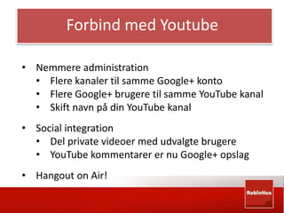 Forbind med Youtube 
• Nemmere administration 
• Flere kanaler til samme Google+ konto 
• Flere Google+ brugere til samme YouTube kanal 
• Skift navn på din YouTube kanal 
• Social integration 
• Del private videoer med udvalgte brugere 
• YouTube kommentarer er nu Google+ opslag 
• Hangout on Air! 
 