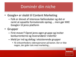 Dominér din niche 
• Google+ er skabt til Content Marketing 
– Folk er drevet af interesse-fællesskaber og det er 
nemt at opsætte formaterede opslag … men gør IKKE 
Google+ til jeres platform 
• Grupper 
– First-mover? Opret jeres egen gruppe og inviter 
konkurrenterne og leverandører indenfor 
– Meld jer ind og deltag i eksisterende grupper 
• Få virksomhedens videnspersoner på banen. Der er ikke 
nogen, der gider tale med marketing… 
 