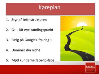 Køreplan 
1. Styr på infrastrukturen 
2. G+ - Dit nye samlingspunkt 
3. Sælg på Google+ fra dag 1 
4. Dominér din niche 
5. Mød kunderne face-to-face 
 