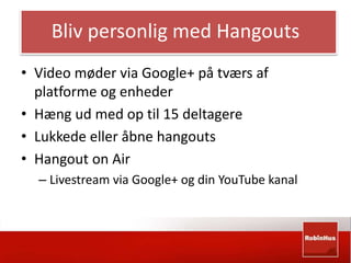 Bliv personlig med Hangouts 
• Video møder via Google+ på tværs af 
platforme og enheder 
• Hæng ud med op til 15 deltagere 
• Lukkede eller åbne hangouts 
• Hangout on Air 
– Livestream via Google+ og din YouTube kanal 
 