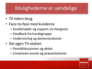 Mulighederne er uendelige 
• Til intern brug 
• Face-to-face med kunderne 
– Kundemøder og support via Hangouts 
– Feedback fra kundegruppe 
– Undervisning og demonstrationer 
• Din egen TV-station 
– Paneldiskussioner og debat 
– Livestream events og præsentationer 
 