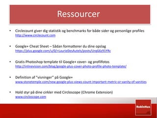 Ressourcer 
• Circlecount giver dig statistik og benchmarks for både sider og personlige profiles 
http://www.circlecount.com 
• Google+ Cheat Sheet – Sådan formatterer du dine opslag 
https://plus.google.com/u/0/+LaurieDesAutels/posts/UrqG6z91YRc 
• Gratis Photoshop template til Google+ cover- og profilfotos 
http://inlinevision.com/blog/google-plus-cover-photo-profile-photo-template/ 
• Definition af ”visninger” på Google+ 
www.stonetemple.com/new-google-plus-views-count-important-metric-or-vanity-of-vanities 
• Hold styr på dine cirkler med Circloscope (Chrome Extension) 
www.circloscope.com 
 