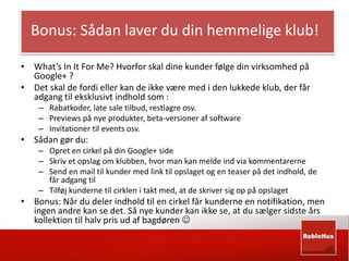Bonus: Sådan laver du din hemmelige klub! 
• What’s In It For Me? Hvorfor skal dine kunder følge din virksomhed på 
Google+ ? 
• Det skal de fordi eller kan de ikke være med i den lukkede klub, der får 
adgang til eksklusivt indhold som : 
– Rabatkoder, late sale tilbud, restlagre osv. 
– Previews på nye produkter, beta-versioner af software 
– Invitationer til events osv. 
• Sådan gør du: 
– Opret en cirkel på din Google+ side 
– Skriv et opslag om klubben, hvor man kan melde ind via kommentarerne 
– Send en mail til kunder med link til opslaget og en teaser på det indhold, de 
får adgang til 
– Tilføj kunderne til cirklen i takt med, at de skriver sig op på opslaget 
• Bonus: Når du deler indhold til en cirkel får kunderne en notifikation, men 
ingen andre kan se det. Så nye kunder kan ikke se, at du sælger sidste års 
kollektion til halv pris ud af bagdøren  
