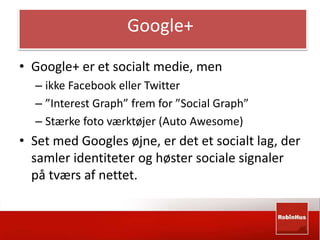 Google+ 
• Google+ er et socialt medie, men 
– ikke Facebook eller Twitter 
– ”Interest Graph” frem for ”Social Graph” 
– Stærke foto værktøjer (Auto Awesome) 
• Set med Googles øjne, er det et socialt lag, der 
samler identiteter og høster sociale signaler 
på tværs af nettet. 
 