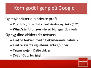 Kom godt i gang på Google+ 
Opret/opdater din private profil 
– Profilfoto, coverfoto, beskrivelse og links (SEO!) 
– What’s in it for you – hvad bidrager du med? 
Opbyg dine cirkler (dit netværk) 
– Find og forbind med dit eksisterende netværk 
– Find relevante og interessante grupper 
– Tag genvejen: Delte cirkler 
– Det er Google: Søg! 
 