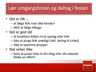 Lær omgangstonen og deltag i festen 
• Det er OK … 
– at følge folk man ikke kender! 
– IKKE at følge tilbage 
• Det er god stil 
– at kreditere kilden til et opslag eller link 
– ikke at pinge folk unødigt (inkl. deling til cirkel) 
– ikke at spamme grupper 
• Det virker ikke 
– bare at poste links til din blog eller dit website 
Make an effort! 
 