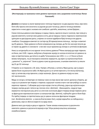 Биљана Вуловић,Основна школа „ Свети Сава“,Баре 
(Инспирацију за прављење ових домина пронашла сам у радовима колегинице Љиље 
Павловић) 
Домине за играње су мале правоугаоне плочице подељене на два једнака поља, која могу 
бити оба празна или означена са једном до шест тачкица, уместо тачкица можемо 
користити и неке друге знакове или симболе: цветиће, животиње, затим бројеве... 
Свака плочица домине има предњу и задњу страну, односно лице и наличје, при чему је у 
једном комплету наличје свих домина исто, док је предња страна подељена вертикалном 
цртицом на два једнака дела, у којима се налази одређени број тачкица или других 
симбола. Стандардни комплет се састоји од 28 правоугаоних плочица, постоји и комплет 
од 45 домина . Прве домине су биле направљене од папира, да би тек касније почеле да 
се праве од дрвета и слоноваче, а ми ове наше правимо од папира и штитимо их фолијом. 
Нико са сигурношћу не зна одакле тачно потичу домине[3]Неки сматрају да воде порекло 
из Кине, око 1120. године, међутим у Каирском музеју се налази египатски сет домина за 
који се претпоставља да потиче из доба Тутанкамона око 1355. п. н. е. У Кини су биле 
веома популарне, па је пласирано неколико варијанти, од којих су најпознатије биле 
„цивилне“ и „војничке“. Биле су дуже и уже од данашњих, а њихови комплети су имали 
од 21 до 32 плочице. 
У Европи су се појавиле у 18. веку. Најпре у Италији, а затим у Француској, где су једно 
време биле национални хоби. Из Француске су се затим пренеле у Енглеску иШпанију, 
које су затим ову игру пренеле у своје колоније. Данас се домине играју на свих 
пет континената. 
Мада се нигде у литератури не помиње како се игра звала пре њеног доласка у Европу, до 
сада су се развиле три теорије о пореклу садашњег назива игре и све три упућују на њено 
европско порекло. С обзиром да је игра најпре стигла у Италију, једна од најлогичнијих 
теорија сматра да реч потиче од глагола итал. dominare - доминирати, мада је тада 
вероватно постојалало још речи са сличним значењем.Други теорија везује порекло речи 
за француски карневалски огртач са капуљачом (фр. domino), најћешће црне и беле боје. 
По трећој теорији се претпоставља да је чувени латински фратарски поздрав 
(лат. Bendicamos domino - у смислу благословен Бог), најпре коришћен за победника у 
доминама, који се обично користи на крају мисе. 
Домине могу да играју и деца и одрасли. Током векова измишљени су различити 
комплети домина и различите верзије игре.] Игра развија вештину запажања 
икомбинаторике. 
9 
 