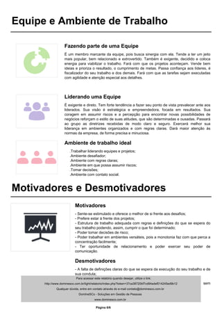 Equipe e Ambiente de Trabalho
Fazendo parte de uma Equipe
É um membro marcante da equipe, pois busca sinergia com ela. Tende a ter um jeito
mais popular, bem relacionado e extrovertido. Também é exigente, decidido e coloca
energia para viabilizar o trabalho. Fará com que os projetos aconteçam. Vende bem
ideias e prioriza o resultado, o cumprimento de metas. Passa confiança aos líderes, é
fiscalizador do seu trabalho e dos demais. Fará com que as tarefas sejam executadas
com agilidade e atenção especial aos detalhes.
Liderando uma Equipe
É exigente e direto. Tem forte tendência a fazer seu ponto de vista prevalecer ante aos
liderados. Sua visão é estratégica e empreendedora, focada em resultados. Sua
coragem em assumir riscos e a percepção para encontrar novas possibilidades de
negócios reforçam o estilo de suas atitudes, que são determinadas e ousadas. Passará
ao grupo as diretrizes recebidas de modo claro e seguro. Exercerá melhor sua
liderança em ambientes organizados e com regras claras. Dará maior atenção às
normas da empresa, de forma precisa e minuciosa.
Ambiente de trabalho ideal
.Trabalhar liderando equipes e projetos;
.Ambiente desafiador;
.Ambiente com regras claras;
.Ambiente em que possa assumir riscos;
.Tomar decisões;
.Ambiente com contato social.
Motivadores e Desmotivadores
Motivadores
- Sente-se estimulado e oferece o melhor de si frente aos desafios;
- Prefere estar à frente dos projetos;
- Estrutura de trabalho adequada com regras e definições do que se espera do
seu trabalho podendo, assim, cumprir o que foi determinado;
- Poder tomar decisões de risco;
- Poder trabalhar em ambientes versáteis, pois a monotonia faz com que perca a
concentração facilmente;
- Ter oportunidade de relacionamento e poder exercer seu poder de
comunicação.
Desmotivadores
- A falta de definições claras do que se espera da execução do seu trabalho e de
sua conduta;
- Trabalhar em ambientes monótonos;
- Ambientes com pouca oportunidade de relacionamento e expressão, sem
contato social e em que não possa exercer sua liderança.
Para acessar este relatório quando desejar, utilize o link:
http://www.dominesco.com.br/light/relatorio/index.php?token=37ca38720bf7cd94adef014245ed9b12
Qualquer dúvida, entre em contato através do e-mail contato@dominesco.com.br
DomIneSCo - Soluções em Gestão de Pessoas
www.dominesco.com.br
Powered by TCPDF (www.tcpdf.org)
Página 6/6
 