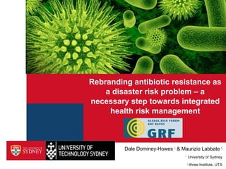 Rebranding antibiotic resistance as
a disaster risk problem – a
necessary step towards integrated
health risk management
Dale Dominey-Howes 1
& Maurizio Labbate 2
1
University of Sydney
2
ithree Institute, UTS
 