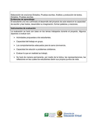 Elaboración de oraciones Dictados. Pruebas escritas. Análisis y producción de textos.
Dictados. Pruebas escritas.
Evidencias de aprendizaje:
El estudiante una vez culminado el desarrollo del proyecto de aula estará en la capacidad
de escribir y leer textos, desarrollar su imaginación, formar palabras y oraciones.
Instrumentos de evaluación
La evaluación se hará con base en los temas trabajados durante el proyecto. Algunos
aspectos a evaluar son:
 Actividades propuestas a los estudiantes.
 Capacidad del trabajo en grupo.
 Los comportamientos adecuados para la sana convivencia.
 Capacidad de solución a problemas cotidianos.
 Evaluar lo que en realidad se trabajó.
 Se hará de manera permanente, por medio de la lúdica, las representaciones, las
reflexiones en las cuales los estudiantes darán sus propios puntos de vista.

 