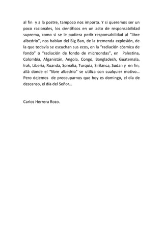 al fin y a la postre, tampoco nos importa. Y si queremos ser un
poco racionales, los científicos en un acto de responsabilidad
suprema, como si se le pudiera pedir responsabilidad al “libre
albedrio”, nos hablan del Big Ban, de la tremenda explosión, de
la que todavía se escuchan sus ecos, en la “radiación cósmica de
fondo” o “radiación de fondo de microondas”, en Palestina,
Colombia, Afganistán, Angola, Congo, Bangladesh, Guatemala,
Irak, Liberia, Ruanda, Somalia, Turquía, Sirilanca, Sudan y en fin,
allá donde el “libre albedrio” se utiliza con cualquier motivo…
Pero dejemos de preocuparnos que hoy es domingo, el día de
descanso, el día del Señor…



Carlos Herrera Rozo.
 