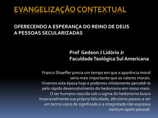 EVANGELIZAÇÃO CONTEXTUAL
OFERECENDO A ESPERANÇA DO REINO DE DEUS
A PESSOAS SECULARIZADAS
Francis Shaeffer previa um tempo em que a aparência moral
seria mais importante que os valores morais.
Vivemos esta época hoje e podemos nitidamente percebê-la
pelo rápido desenvolvimento do hedonismo em nosso meio.
O ser humano nascido sob o sigma do hedonismo busca
Insaciavelmente sua própria felicidade, altruísmo passou a ser
um termo vazio de significado e a integridade não expressa
nenhum apelo pessoal.
Prof Gedeon J Lidório Jr
FaculdadeTeológica Sul Americana
 