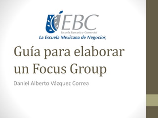 Guía para elaborar
un Focus Group
Daniel Alberto Vázquez Correa
 