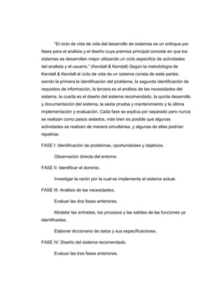 “El ciclo de vida de vida del desarrollo de sistemas es un enfoque por
fases para el análisis y el diseño cuya premisa principal consiste en que los
sistemas se desarrollan mejor utilizando un ciclo especifico de actividades
del analista y el usuario.” (Kendall & Kendall) Según la metodología de
Kendall & Kendall el ciclo de vida de un sistema consta de siete partes:
siendo la primera la identificación del problema, la segunda identificación de
requisitos de información, la tercera es el análisis de las necesidades del
sistema, la cuarta es el diseño del sistema recomendado, la quinta desarrollo
y documentación del sistema, la sexta prueba y mantenimiento y la última
implementación y evaluación. Cada fase se explica por separado pero nunca
se realizan como pasos aislados, más bien es posible que algunas
actividades se realicen de manera simultánea, y algunas de ellas podrían
repetirse.
FASE I: Identificación de problemas, oportunidades y objetivos.
Observación directa del entorno.
FASE II: Identificar el dominio.
Investigar la razón por la cual se implementa el sistema actual.
FASE III: Análisis de las necesidades.
Evaluar las dos fases anteriores.
Modelar las entradas, los procesos y las salidas de las funciones ya
identificadas.
Elaborar diccionario de datos y sus especificaciones.
FASE IV: Diseño del sistema recomendado.
Evaluar las tres fases anteriores.
 