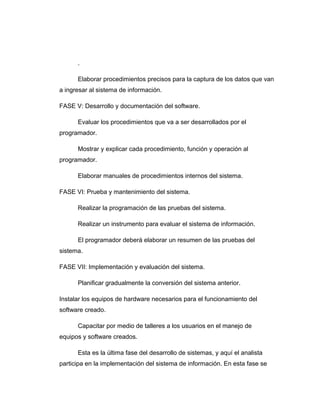 .
Elaborar procedimientos precisos para la captura de los datos que van
a ingresar al sistema de información.
FASE V: Desarrollo y documentación del software.
Evaluar los procedimientos que va a ser desarrollados por el
programador.
Mostrar y explicar cada procedimiento, función y operación al
programador.
Elaborar manuales de procedimientos internos del sistema.
FASE VI: Prueba y mantenimiento del sistema.
Realizar la programación de las pruebas del sistema.
Realizar un instrumento para evaluar el sistema de información.
El programador deberá elaborar un resumen de las pruebas del
sistema.
FASE VII: Implementación y evaluación del sistema.
Planificar gradualmente la conversión del sistema anterior.
Instalar los equipos de hardware necesarios para el funcionamiento del
software creado.
Capacitar por medio de talleres a los usuarios en el manejo de
equipos y software creados.
Esta es la última fase del desarrollo de sistemas, y aquí el analista
participa en la implementación del sistema de información. En esta fase se
 